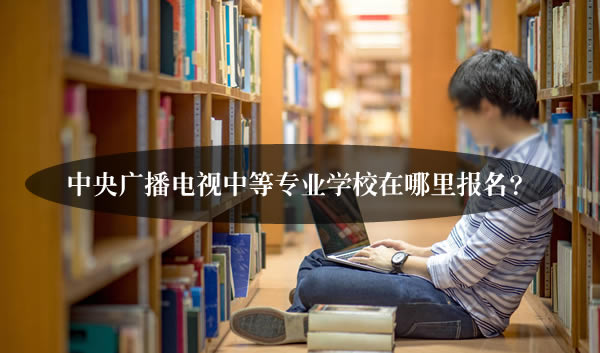 中央广播电视中等专业学校在哪里报名？